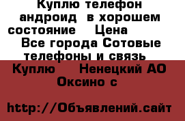 Куплю телефон андроид, в хорошем состояние  › Цена ­ 1 000 - Все города Сотовые телефоны и связь » Куплю   . Ненецкий АО,Оксино с.